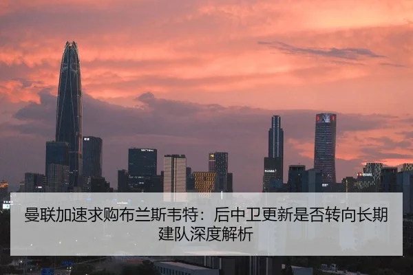 曼联加速求购布兰斯韦特：后中卫更新是否转向长期建队深度解析