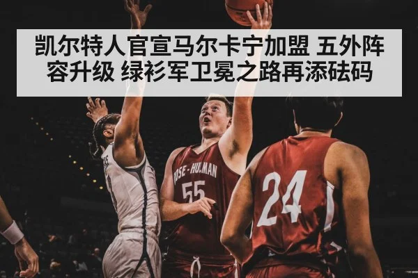 凯尔特人官宣马尔卡宁加盟 五外阵容升级 绿衫军卫冕之路再添砝码